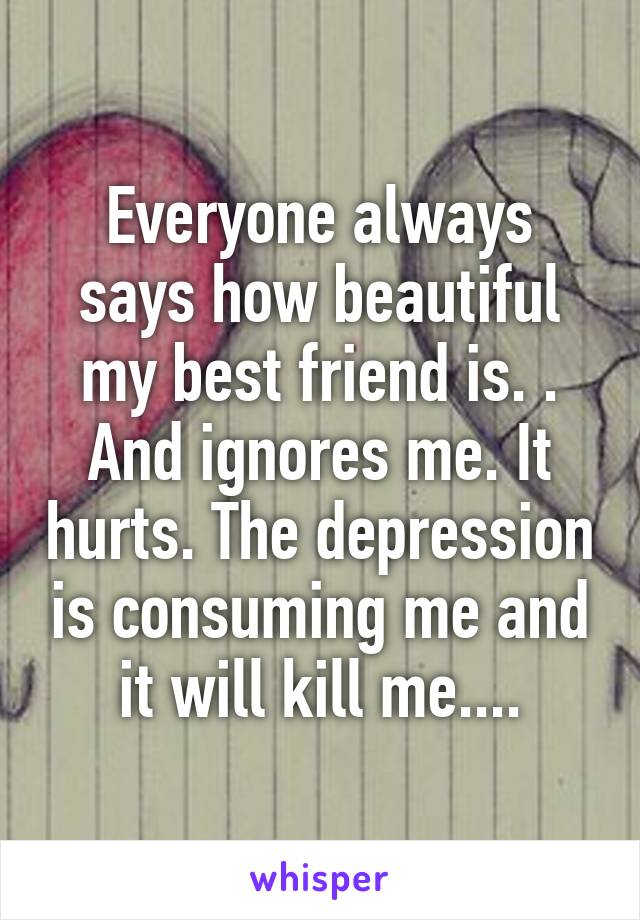 Everyone always says how beautiful my best friend is. . And ignores me. It hurts. The depression is consuming me and it will kill me....