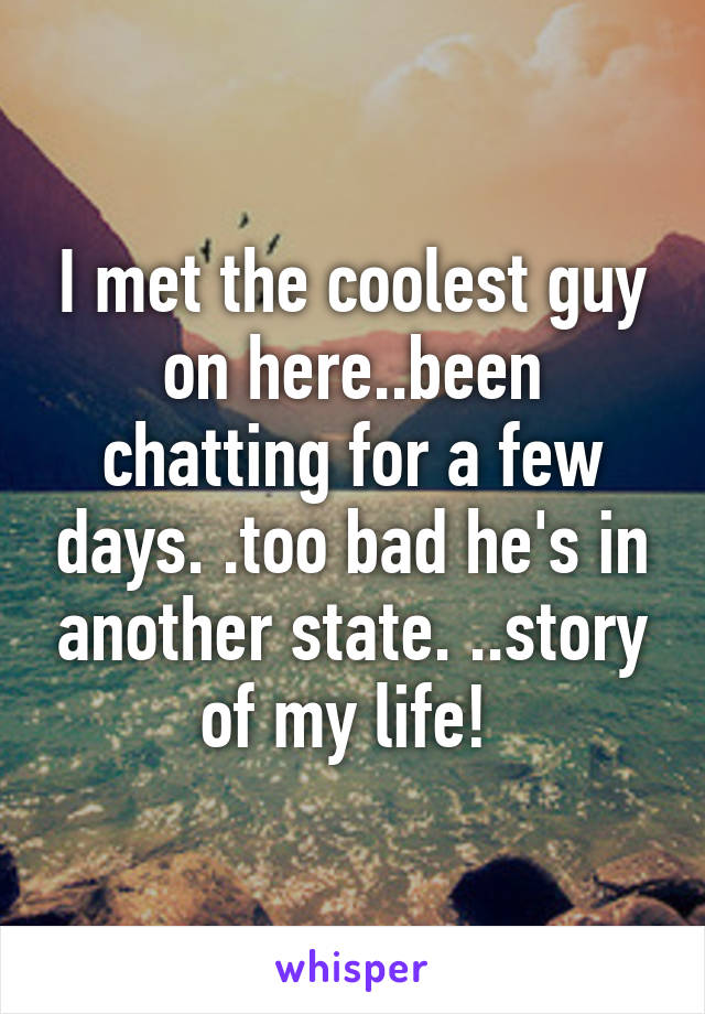 I met the coolest guy on here..been chatting for a few days. .too bad he's in another state. ..story of my life! 