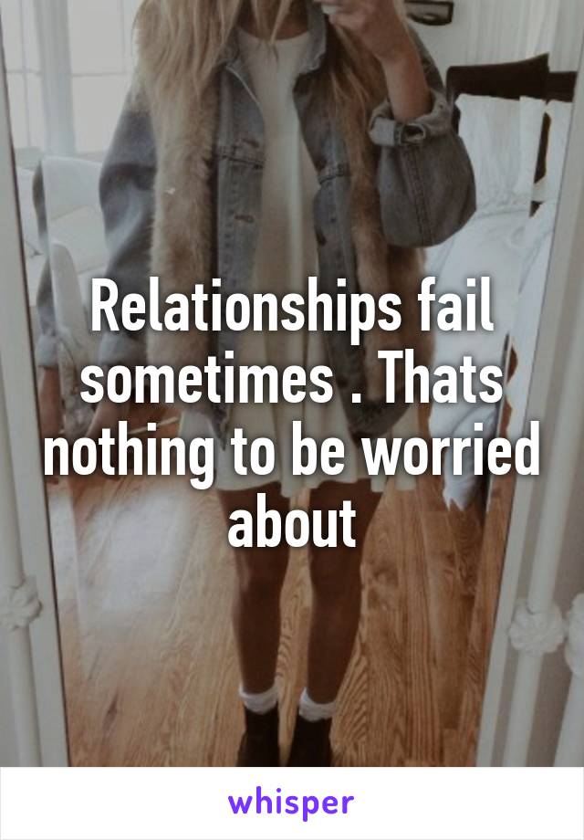 Relationships fail sometimes . Thats nothing to be worried about