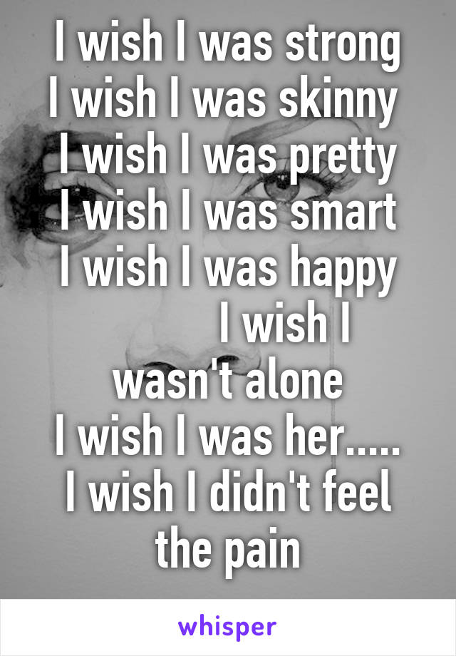 I wish I was strong
I wish I was skinny 
I wish I was pretty
I wish I was smart
I wish I was happy
          I wish I wasn't alone
I wish I was her.....
I wish I didn't feel the pain
