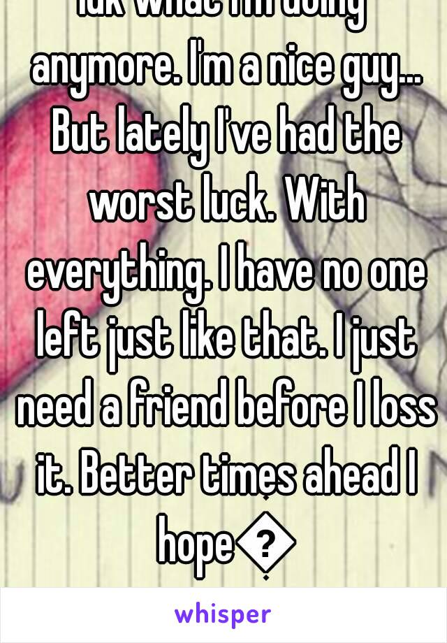 Idk what I'm doing anymore. I'm a nice guy... But lately I've had the worst luck. With everything. I have no one left just like that. I just need a friend before I loss it. Better times ahead I hope😥