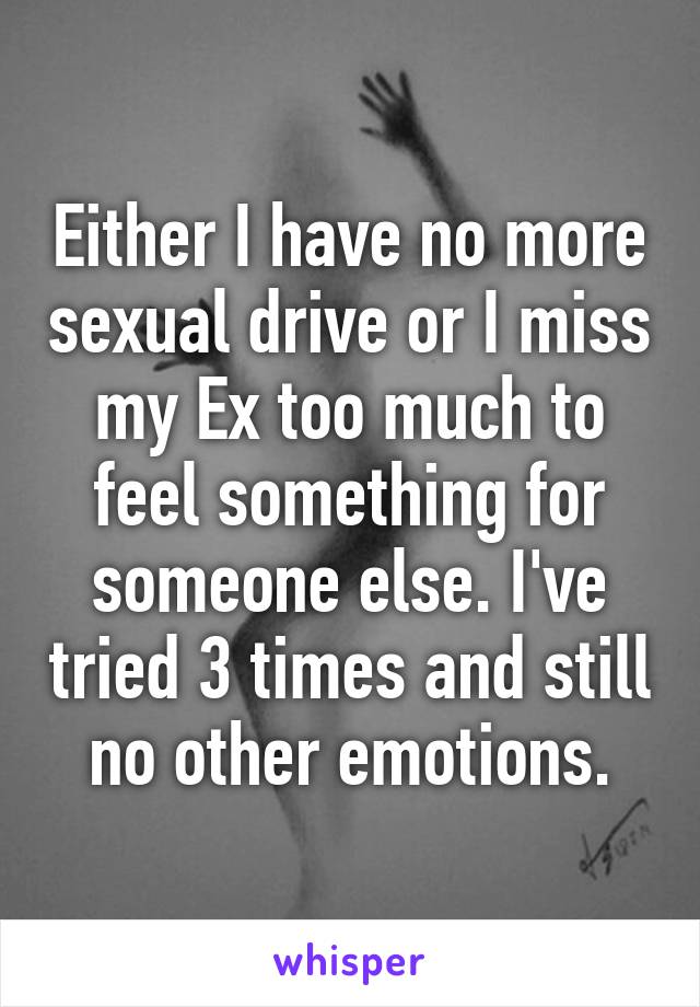 Either I have no more sexual drive or I miss my Ex too much to feel something for someone else. I've tried 3 times and still no other emotions.