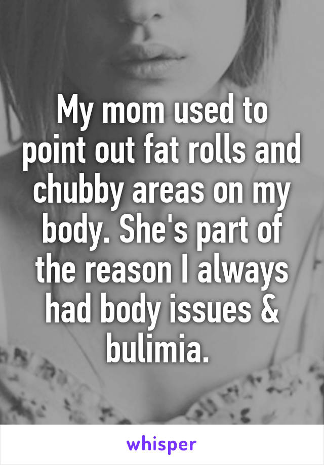 My mom used to point out fat rolls and chubby areas on my body. She's part of the reason I always had body issues & bulimia. 