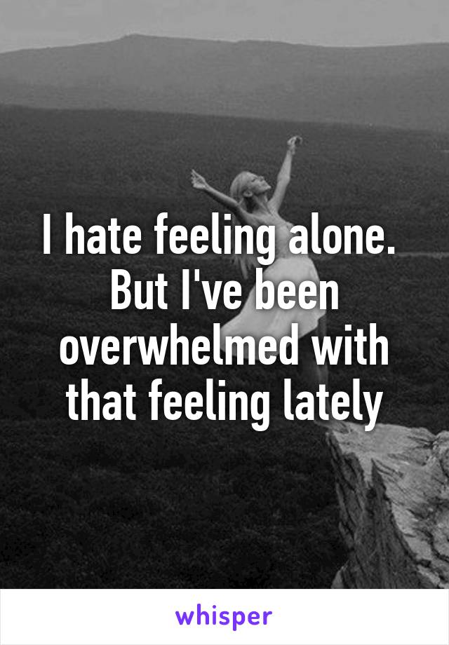 I hate feeling alone.  But I've been overwhelmed with that feeling lately