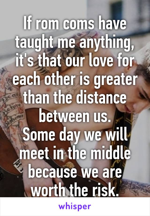 If rom coms have taught me anything, it's that our love for each other is greater than the distance between us.
Some day we will meet in the middle because we are worth the risk.