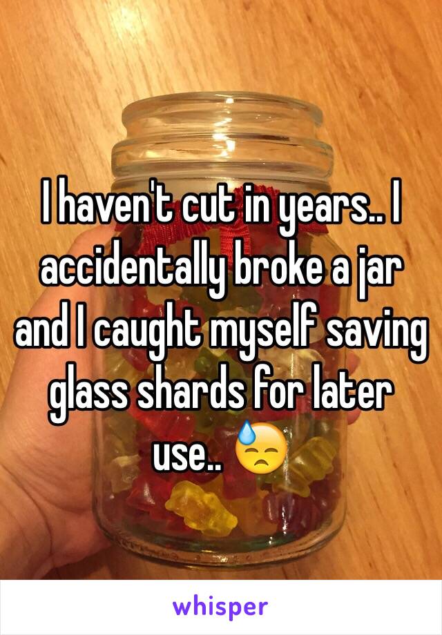 I haven't cut in years.. I accidentally broke a jar and I caught myself saving glass shards for later use.. 😓