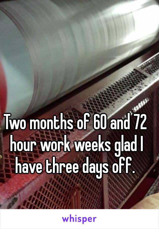 Two months of 60 and 72 hour work weeks glad I have three days off. 