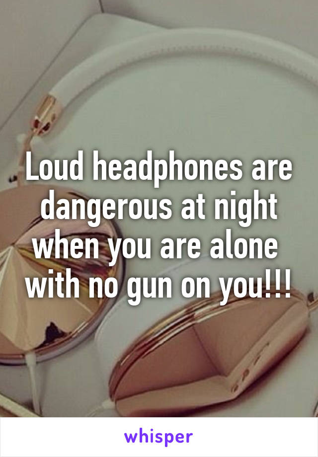 Loud headphones are dangerous at night when you are alone  with no gun on you!!!