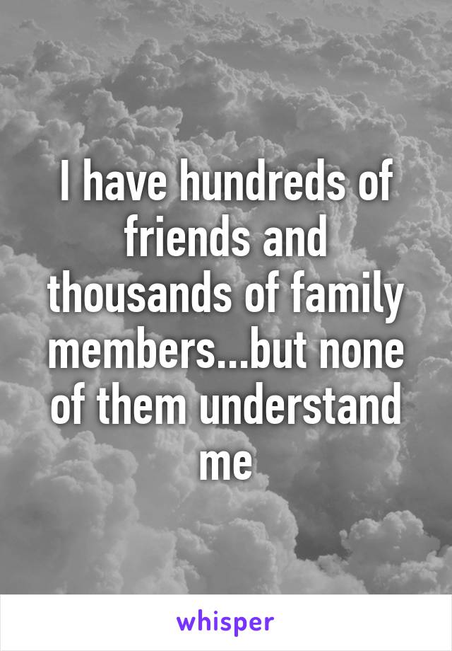 I have hundreds of friends and thousands of family members...but none of them understand me