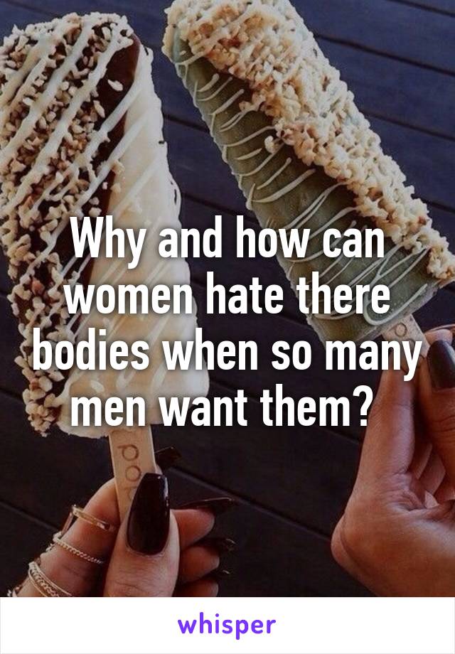 Why and how can women hate there bodies when so many men want them? 