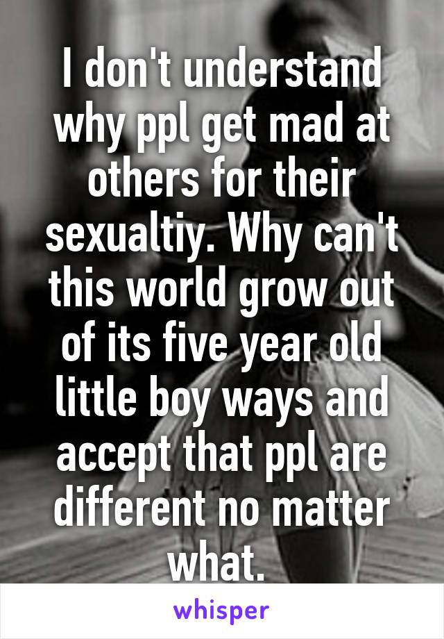 I don't understand why ppl get mad at others for their sexualtiy. Why can't this world grow out of its five year old little boy ways and accept that ppl are different no matter what. 