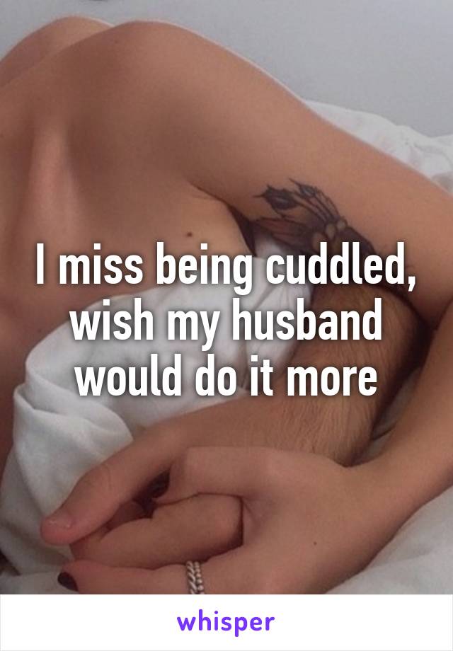 I miss being cuddled, wish my husband would do it more