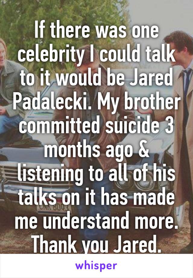 If there was one celebrity I could talk to it would be Jared Padalecki. My brother committed suicide 3 months ago & listening to all of his talks on it has made me understand more. Thank you Jared.