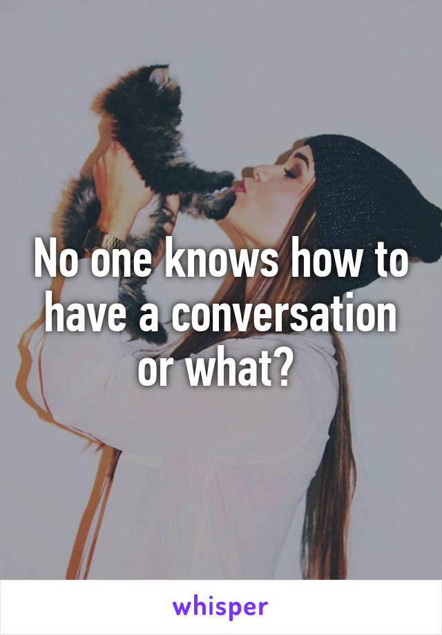 No one knows how to have a conversation or what? 