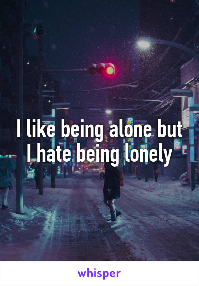 I like being alone but I hate being lonely