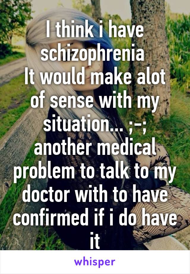 I think i have schizophrenia 
It would make alot of sense with my situation... ;-; another medical problem to talk to my doctor with to have confirmed if i do have it