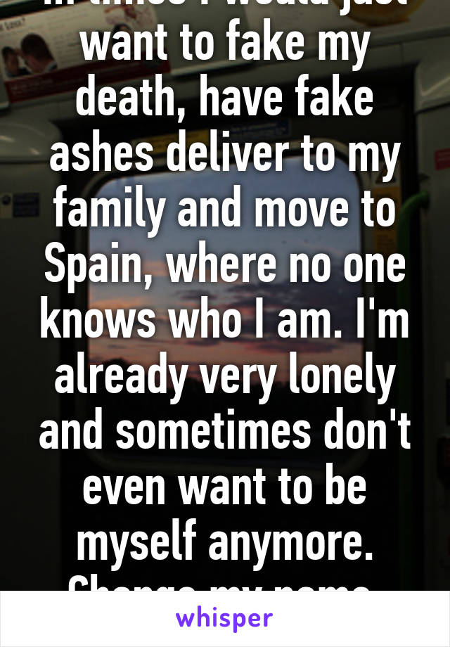 In times I would just want to fake my death, have fake ashes deliver to my family and move to Spain, where no one knows who I am. I'm already very lonely and sometimes don't even want to be myself anymore. Change my name, whatever. 