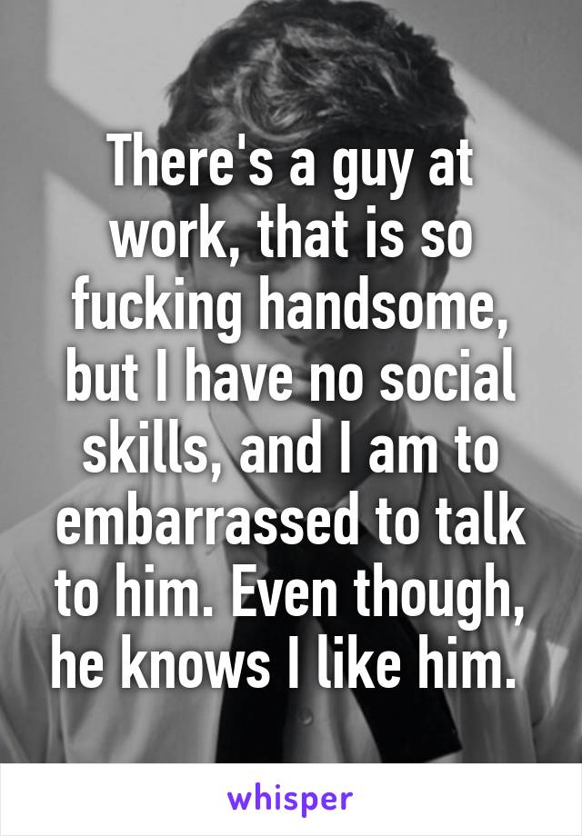 There's a guy at work, that is so fucking handsome, but I have no social skills, and I am to embarrassed to talk to him. Even though, he knows I like him. 