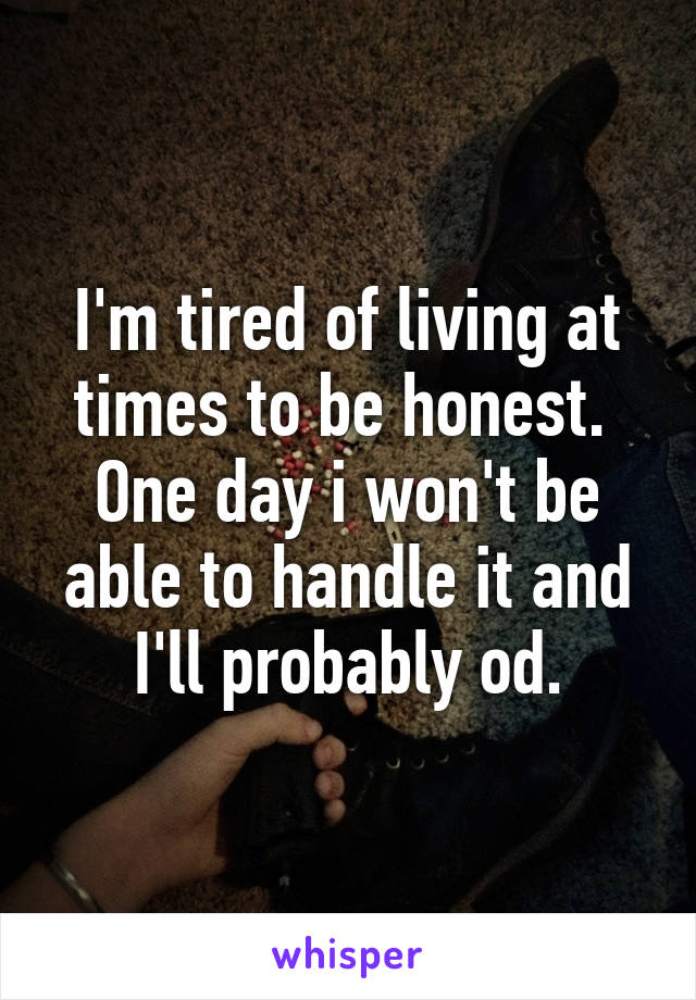 I'm tired of living at times to be honest. 
One day i won't be able to handle it and I'll probably od.