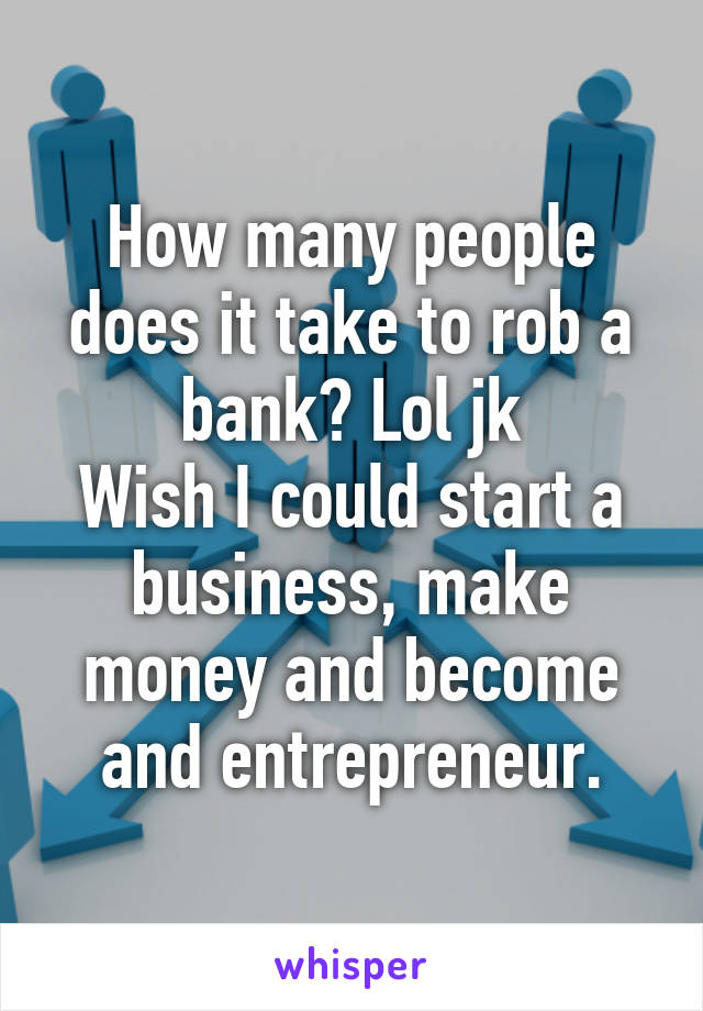 How many people does it take to rob a bank? Lol jk
Wish I could start a business, make money and become and entrepreneur.