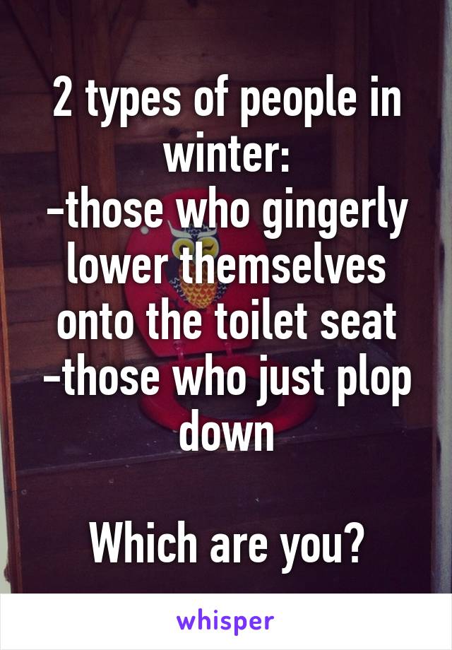 2 types of people in winter:
-those who gingerly lower themselves onto the toilet seat
-those who just plop down

Which are you?