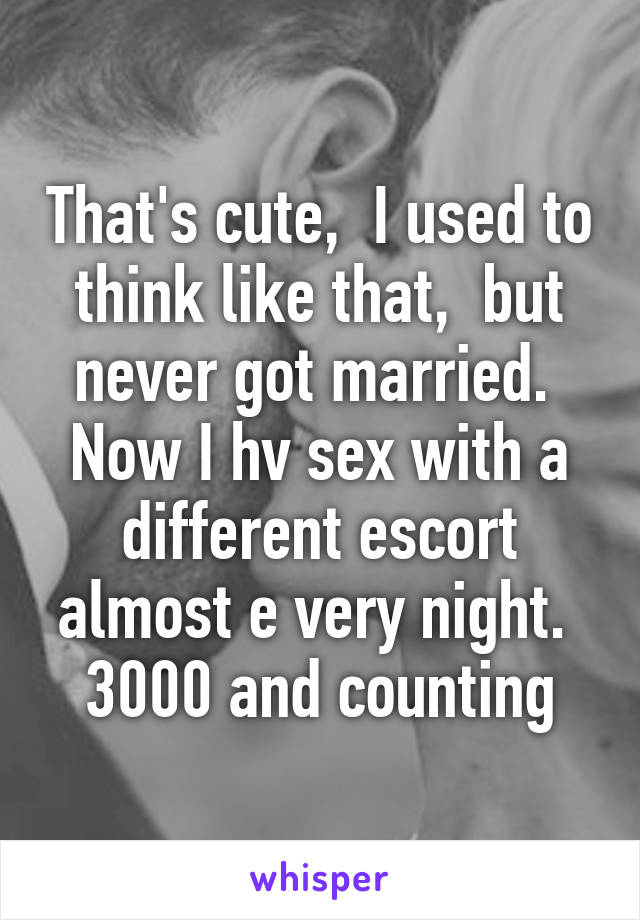That's cute,  I used to think like that,  but never got married.  Now I hv sex with a different escort almost e very night.  3000 and counting