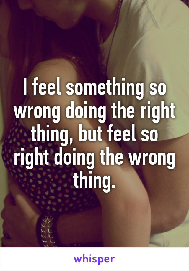 I feel something so wrong doing the right thing, but feel so right doing the wrong thing.