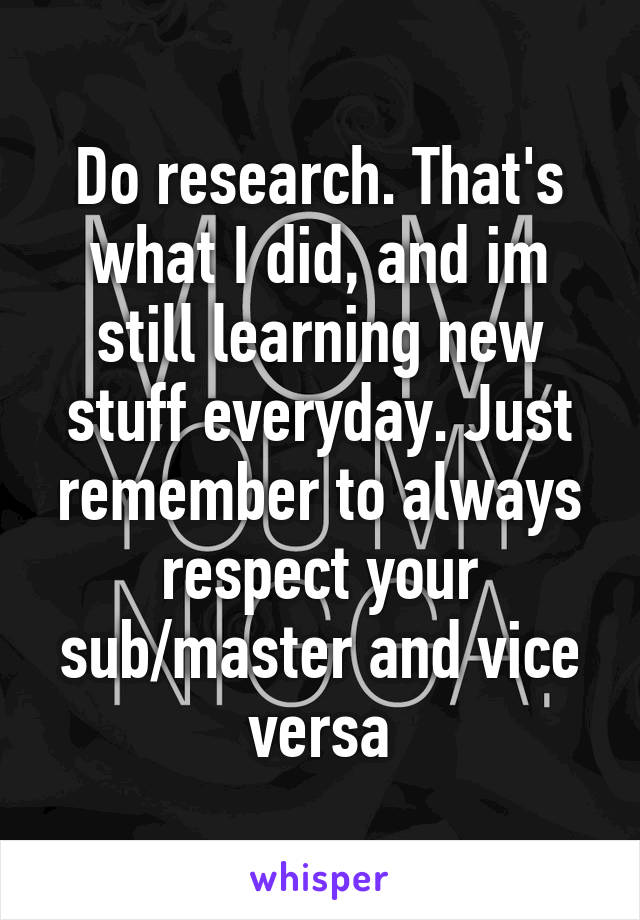 Do research. That's what I did, and im still learning new stuff everyday. Just remember to always respect your sub/master and vice versa