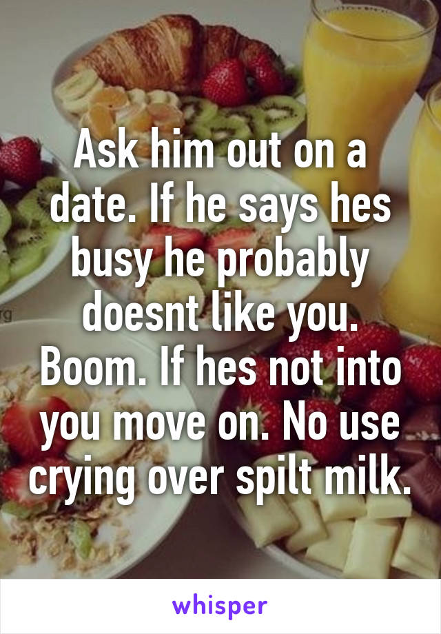 Ask him out on a date. If he says hes busy he probably doesnt like you. Boom. If hes not into you move on. No use crying over spilt milk.