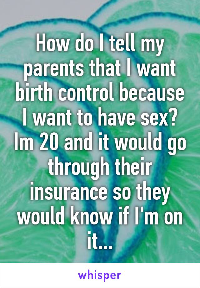 How do I tell my parents that I want birth control because I want to have sex? Im 20 and it would go through their insurance so they would know if I'm on it...