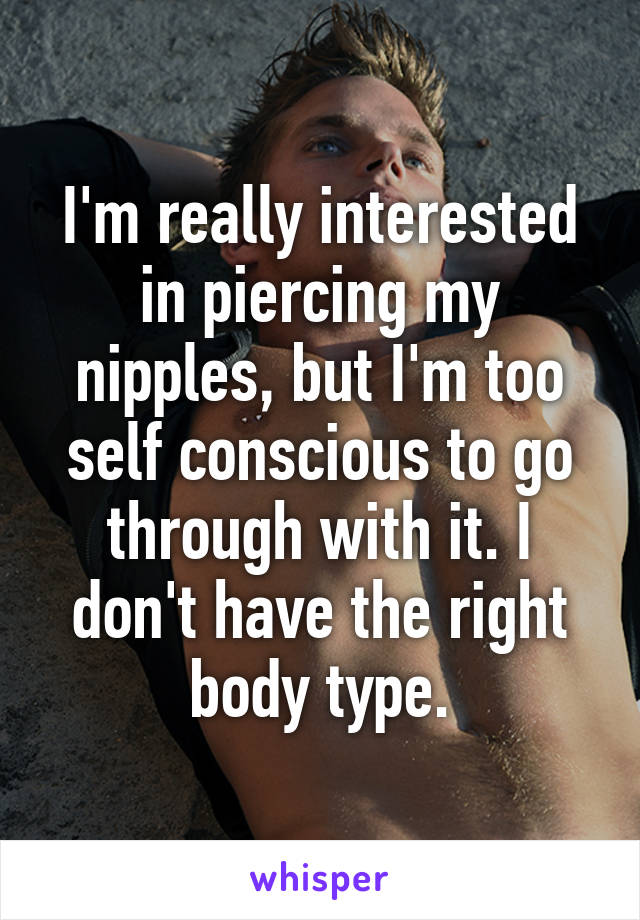 I'm really interested in piercing my nipples, but I'm too self conscious to go through with it. I don't have the right body type.