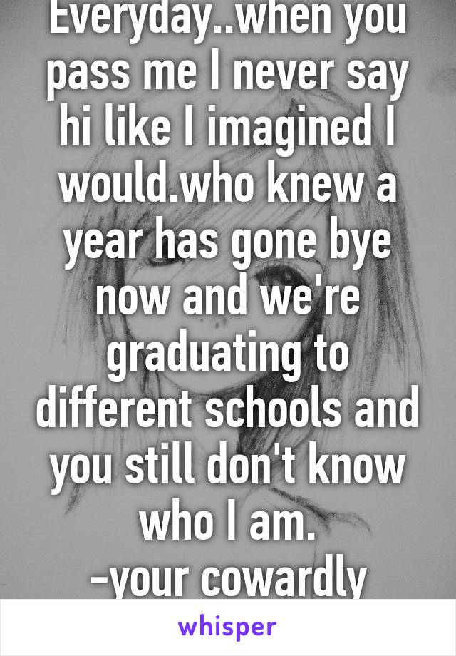 Everyday..when you pass me I never say hi like I imagined I would.who knew a year has gone bye now and we're graduating to different schools and you still don't know who I am.
-your cowardly admirer