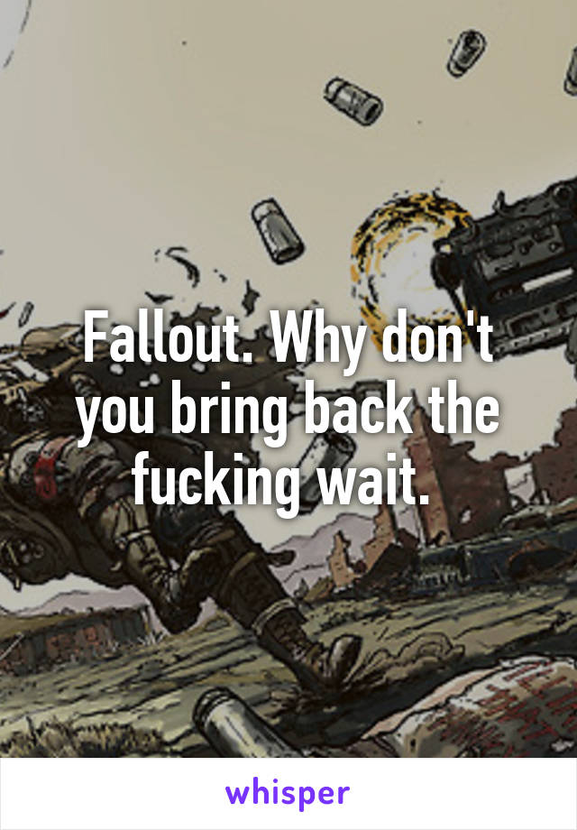 Fallout. Why don't you bring back the fucking wait. 