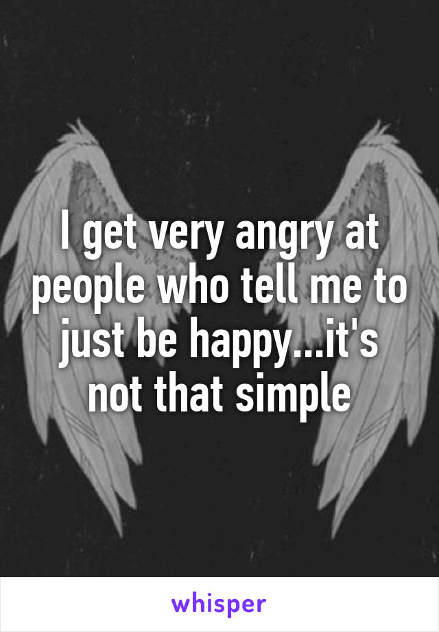 I get very angry at people who tell me to just be happy...it's not that simple