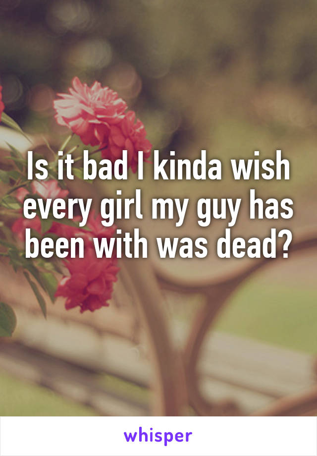 Is it bad I kinda wish every girl my guy has been with was dead?
