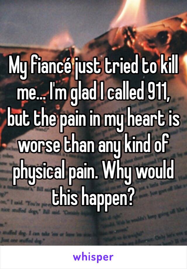 My fiancé just tried to kill me... I'm glad I called 911, but the pain in my heart is worse than any kind of physical pain. Why would this happen?