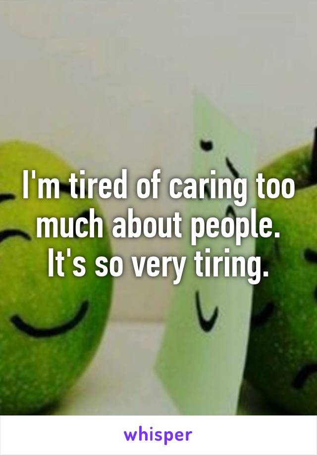 I'm tired of caring too much about people. It's so very tiring.