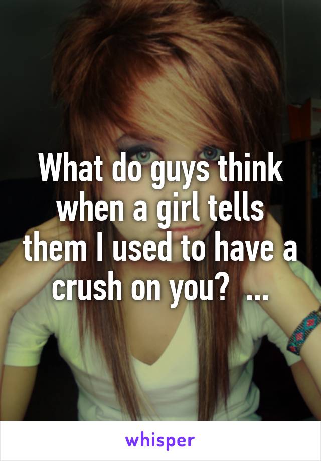 What do guys think when a girl tells them I used to have a crush on you?  ...