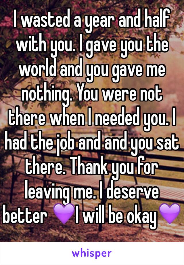 I wasted a year and half with you. I gave you the world and you gave me nothing. You were not there when I needed you. I had the job and and you sat there. Thank you for leaving me. I deserve better 💜I will be okay💜