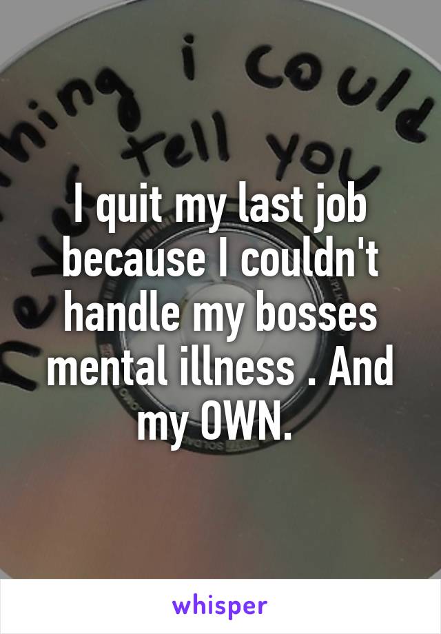 I quit my last job because I couldn't handle my bosses mental illness . And my OWN. 