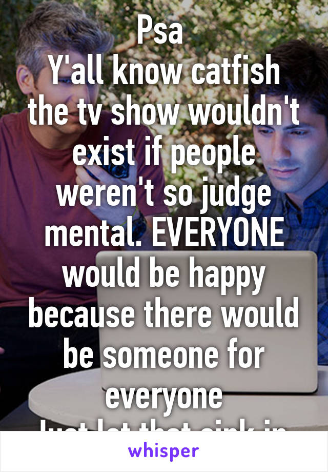 Psa 
Y'all know catfish the tv show wouldn't exist if people weren't so judge mental. EVERYONE would be happy because there would be someone for everyone
Just let that sink in.