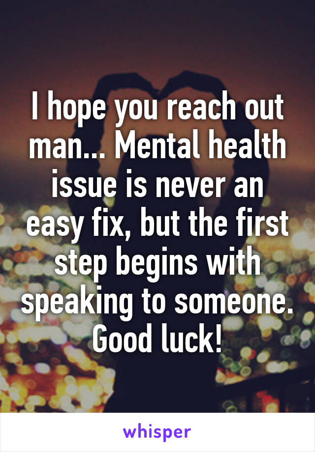 I hope you reach out man... Mental health issue is never an easy fix, but the first step begins with speaking to someone. Good luck!