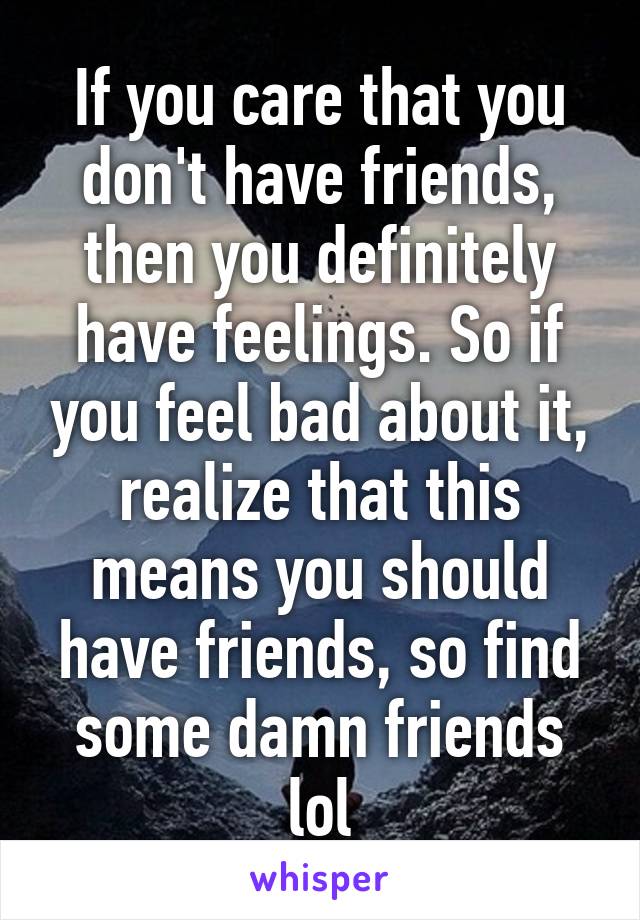 If you care that you don't have friends, then you definitely have feelings. So if you feel bad about it, realize that this means you should have friends, so find some damn friends lol