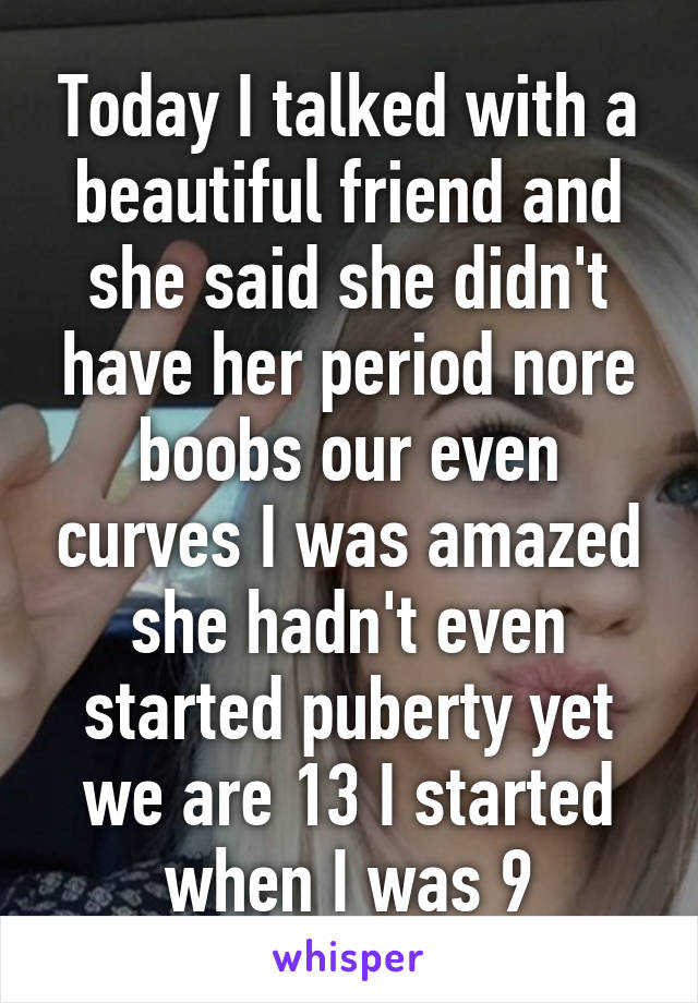 Today I talked with a beautiful friend and she said she didn't have her period nore boobs our even curves I was amazed she hadn't even started puberty yet we are 13 I started when I was 9