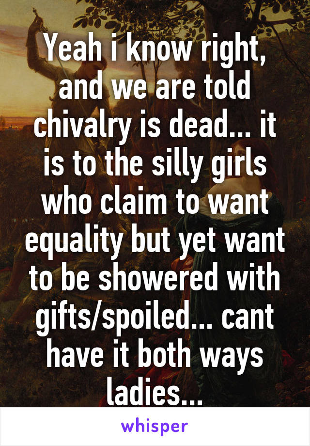 Yeah i know right, and we are told chivalry is dead... it is to the silly girls who claim to want equality but yet want to be showered with gifts/spoiled... cant have it both ways ladies...