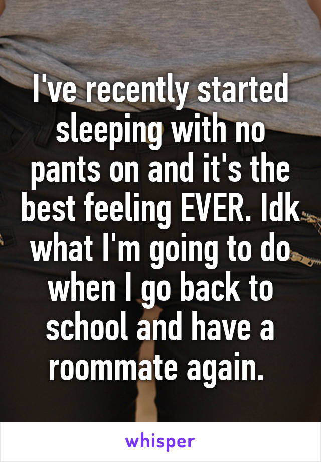 I've recently started sleeping with no pants on and it's the best feeling EVER. Idk what I'm going to do when I go back to school and have a roommate again. 