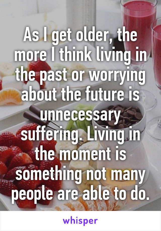 As I get older, the more I think living in the past or worrying about the future is unnecessary suffering. Living in the moment is something not many people are able to do.