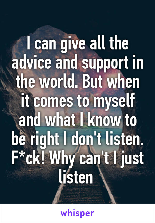 I can give all the advice and support in the world. But when it comes to myself and what I know to be right I don't listen. F*ck! Why can't I just listen 