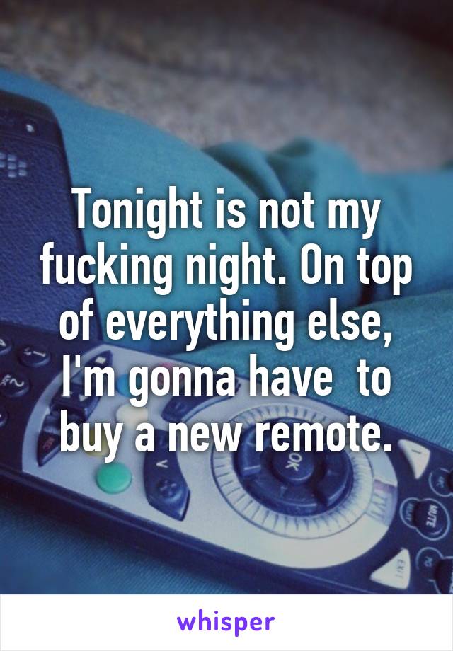 Tonight is not my fucking night. On top of everything else, I'm gonna have  to buy a new remote.