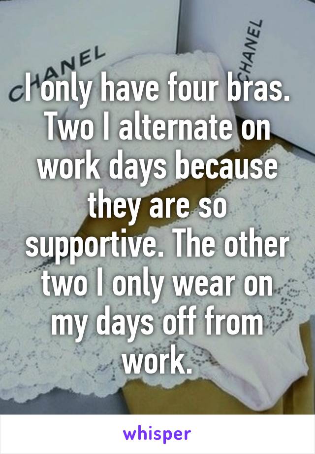 I only have four bras. Two I alternate on work days because they are so supportive. The other two I only wear on my days off from work.